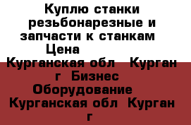 Куплю станки резьбонарезные и запчасти к станкам › Цена ­ 150 000 - Курганская обл., Курган г. Бизнес » Оборудование   . Курганская обл.,Курган г.